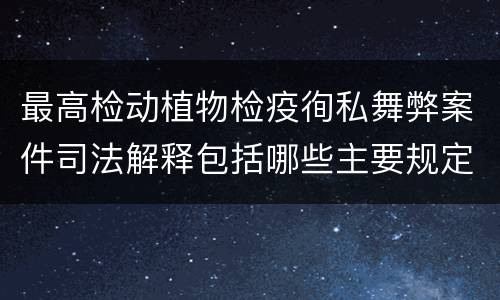 最高检动植物检疫徇私舞弊案件司法解释包括哪些主要规定