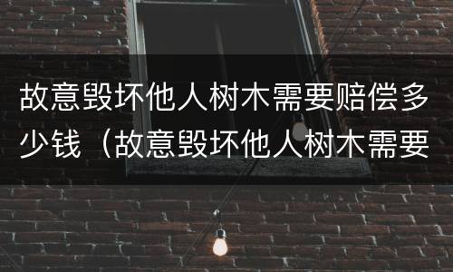 故意毁坏他人树木需要赔偿多少钱（故意毁坏他人树木需要赔偿多少钱才能立案）