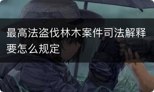 最高法盗伐林木案件司法解释要怎么规定