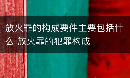 放火罪的构成要件主要包括什么 放火罪的犯罪构成