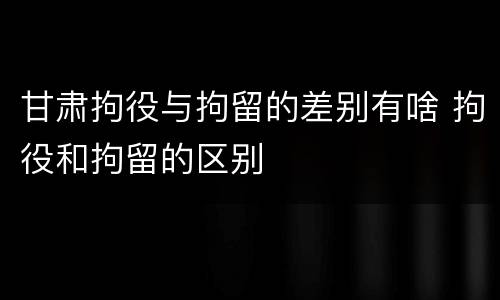 甘肃拘役与拘留的差别有啥 拘役和拘留的区别