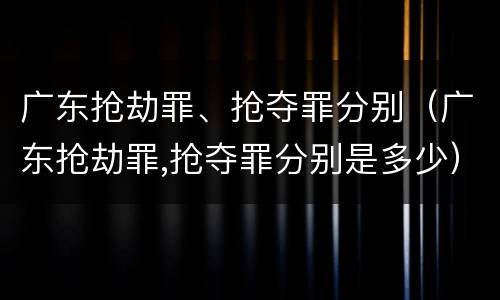 广东抢劫罪、抢夺罪分别（广东抢劫罪,抢夺罪分别是多少）