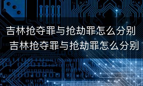 吉林抢夺罪与抢劫罪怎么分别 吉林抢夺罪与抢劫罪怎么分别判刑