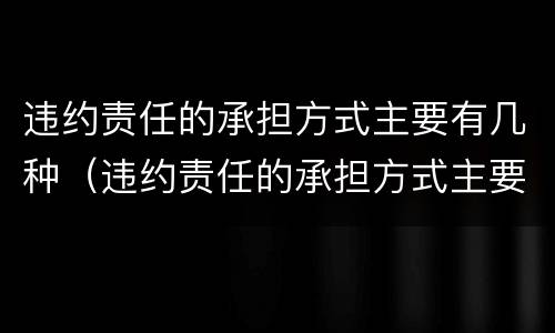 违约责任的承担方式主要有几种（违约责任的承担方式主要有几种）