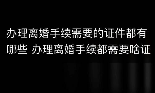 办理离婚手续需要的证件都有哪些 办理离婚手续都需要啥证件