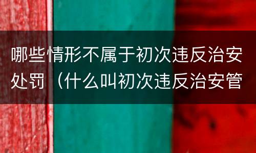 哪些情形不属于初次违反治安处罚（什么叫初次违反治安管理处罚法）