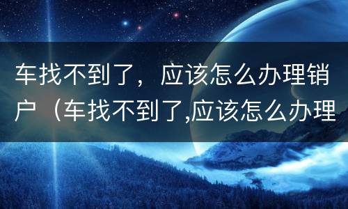 车找不到了，应该怎么办理销户（车找不到了,应该怎么办理销户手续）