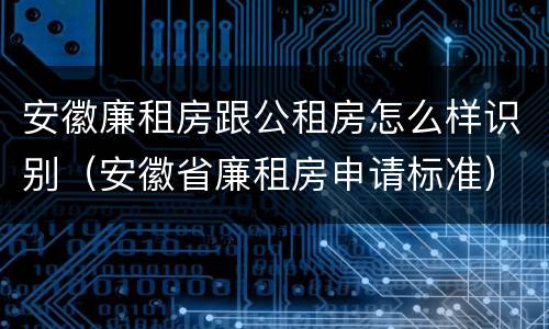 安徽廉租房跟公租房怎么样识别（安徽省廉租房申请标准）