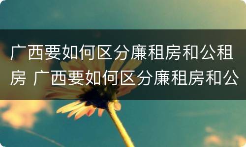 广西要如何区分廉租房和公租房 广西要如何区分廉租房和公租房的区别