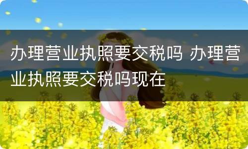办理营业执照要交税吗 办理营业执照要交税吗现在