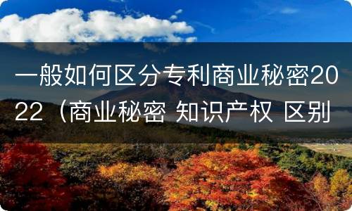 一般如何区分专利商业秘密2022（商业秘密 知识产权 区别）