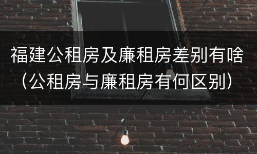 福建公租房及廉租房差别有啥（公租房与廉租房有何区别）