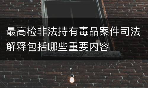 最高检非法持有毒品案件司法解释包括哪些重要内容