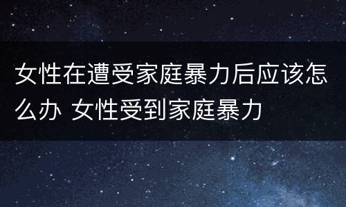 女性在遭受家庭暴力后应该怎么办 女性受到家庭暴力