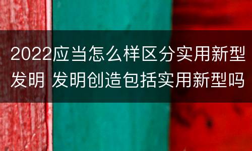 2022应当怎么样区分实用新型发明 发明创造包括实用新型吗