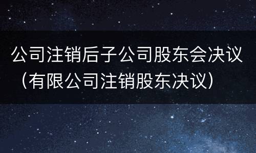 公司注销后子公司股东会决议（有限公司注销股东决议）
