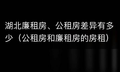 湖北廉租房、公租房差异有多少（公租房和廉租房的房租）