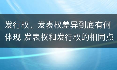 发行权、发表权差异到底有何体现 发表权和发行权的相同点