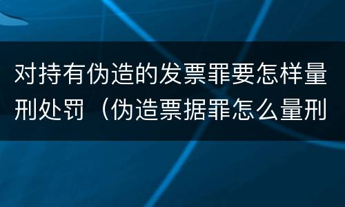 对持有伪造的发票罪要怎样量刑处罚（伪造票据罪怎么量刑?）