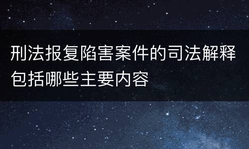 刑法报复陷害案件的司法解释包括哪些主要内容