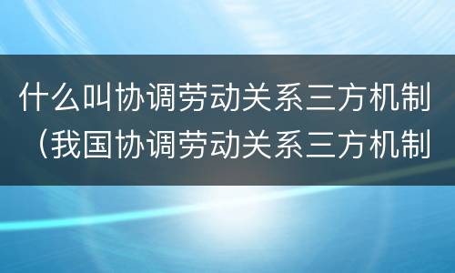 什么叫协调劳动关系三方机制（我国协调劳动关系三方机制中的主体有哪些）
