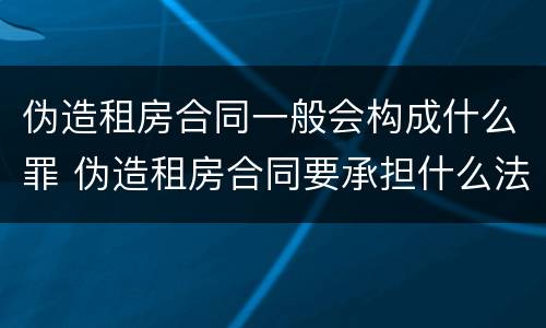 伪造租房合同一般会构成什么罪 伪造租房合同要承担什么法律责任