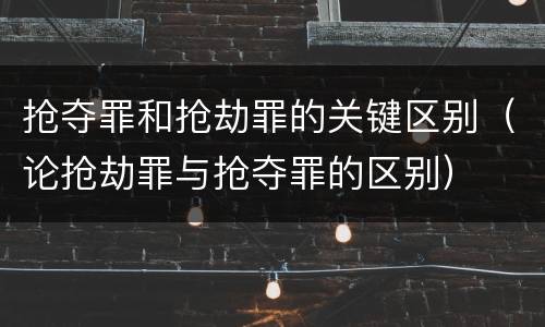 抢夺罪和抢劫罪的关键区别（论抢劫罪与抢夺罪的区别）