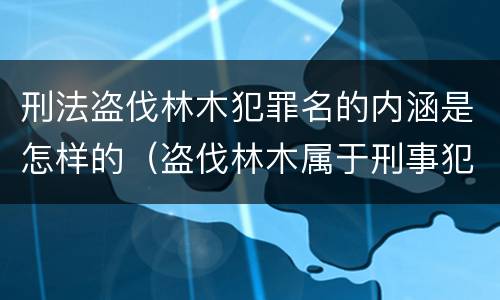 刑法盗伐林木犯罪名的内涵是怎样的（盗伐林木属于刑事犯罪吗）