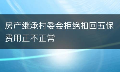 房产继承村委会拒绝扣回五保费用正不正常