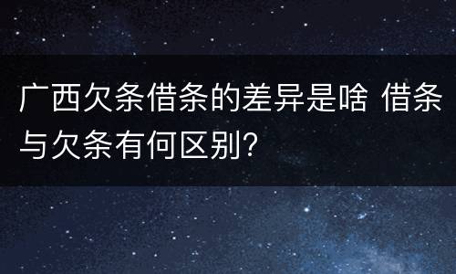 广西欠条借条的差异是啥 借条与欠条有何区别?