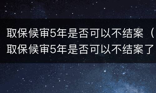 取保候审5年是否可以不结案（取保候审5年是否可以不结案了）
