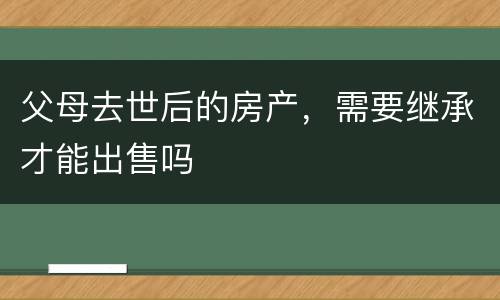 父母去世后的房产，需要继承才能出售吗