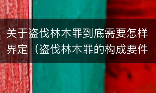 关于盗伐林木罪到底需要怎样界定（盗伐林木罪的构成要件）