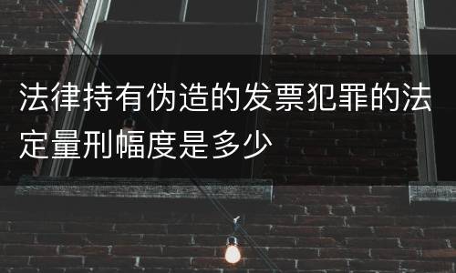 法律持有伪造的发票犯罪的法定量刑幅度是多少