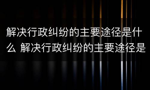 解决行政纠纷的主要途径是什么 解决行政纠纷的主要途径是什么意思