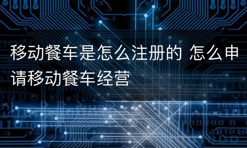 移动餐车是怎么注册的 怎么申请移动餐车经营