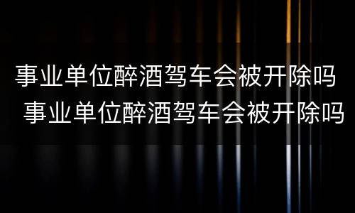 事业单位醉酒驾车会被开除吗 事业单位醉酒驾车会被开除吗