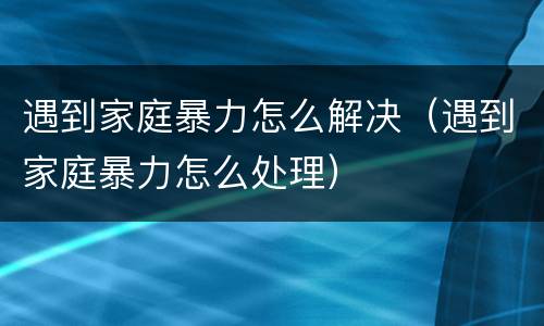 遇到家庭暴力怎么解决（遇到家庭暴力怎么处理）