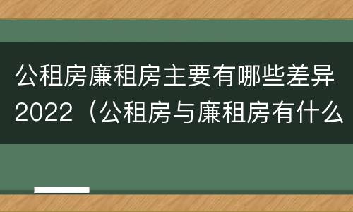公租房廉租房主要有哪些差异2022（公租房与廉租房有什么不同）
