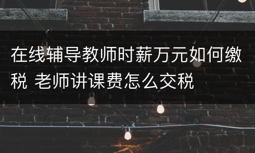 在线辅导教师时薪万元如何缴税 老师讲课费怎么交税