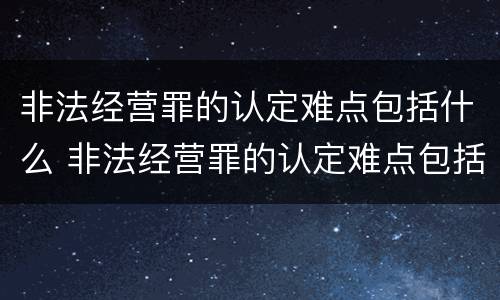 非法经营罪的认定难点包括什么 非法经营罪的认定难点包括什么问题