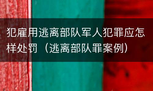 犯雇用逃离部队军人犯罪应怎样处罚（逃离部队罪案例）