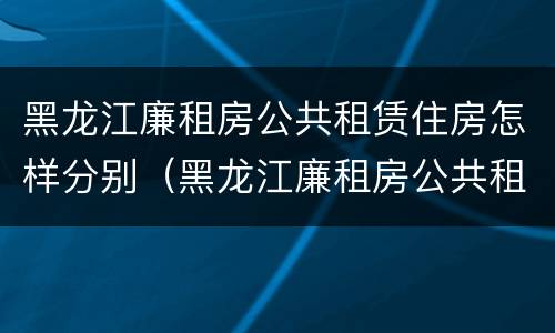 黑龙江廉租房公共租赁住房怎样分别（黑龙江廉租房公共租赁住房怎样分别买卖）