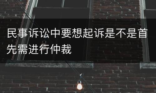民事诉讼中要想起诉是不是首先需进行仲裁