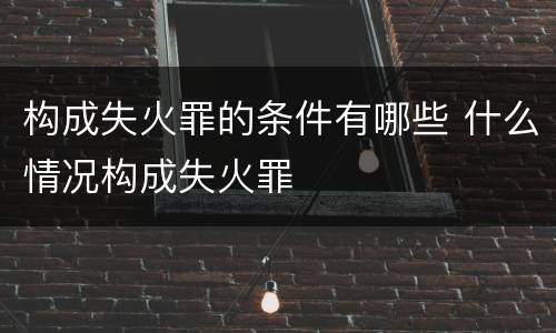 构成失火罪的条件有哪些 什么情况构成失火罪