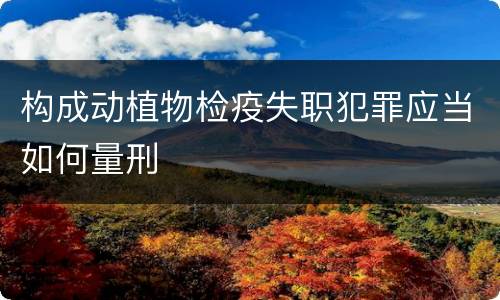 构成动植物检疫失职犯罪应当如何量刑