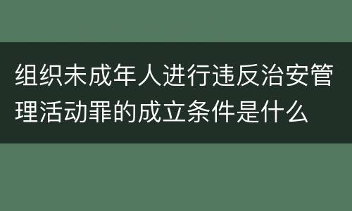 组织未成年人进行违反治安管理活动罪的成立条件是什么