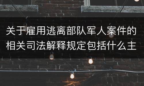 关于雇用逃离部队军人案件的相关司法解释规定包括什么主要内容