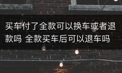 买车付了全款可以换车或者退款吗 全款买车后可以退车吗