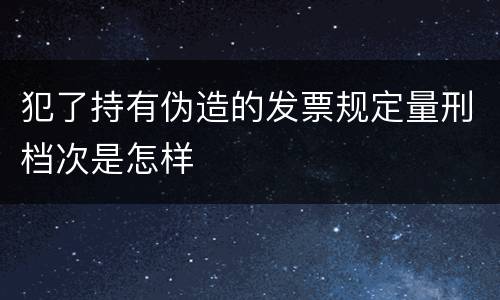 犯了持有伪造的发票规定量刑档次是怎样